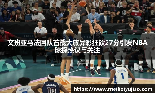 文班亚马法国队首战大放异彩狂砍27分引发NBA球探热议与关注
